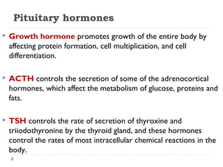 Pituitary hormones
 Growth hormone promotes growth of the entire body by
affecting protein formation, cell multiplication, and cell
differentiation.
 ACTH controls the secretion of some of the adrenocortical
hormones, which affect the metabolism of glucose, proteins and
fats.
 TSH controls the rate of secretion of thyroxine and
triiodothyronine by the thyroid gland, and these hormones
control the rates of most intracellular chemical reactions in the
body.
 