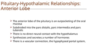 Pituitary-Hypothalamic Relationships:
Anterior Lobe
 The anterior lobe of the pituitary is an outpocketing of the oral
mucosa
 Subdivided into the pars distalis, pars intermedia and pars
tuberalis
 There is no direct neural contact with the hypothalamus
 Synthesizes and secretes a number of hormones
 There is a vascular connection, the hypophyseal portal system,
 