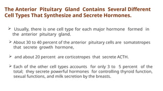 The Anterior Pituitary Gland Contains Several Different
Cell Types That Synthesize and Secrete Hormones.
 Usually, there is one cell type for each major hormone formed in
the anterior pituitary gland.
 About 30 to 40 percent of the anterior pituitary cells are somatotropes
that secrete growth hormone,
 and about 20 percent are corticotropes that secrete ACTH.
 Each of the other cell types accounts for only 3 to 5 percent of the
total; they secrete powerful hormones for controlling thyroid function,
sexual functions, and milk secretion by the breasts.
 