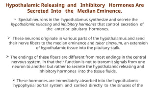 Hypothalamic Releasing and Inhibitory Hormones Are
Secreted Into the Median Eminence.
 Special neurons in the hypothalamus synthesize and secrete the
hypothalamic releasing and inhibitory hormones that control secretion of
the anterior pituitary hormones.
 These neurons originate in various parts of the hypothalamus and send
their nerve fibers to the median eminence and tuber cinereum, an extension
of hypothalamic tissue into the pituitary stalk.
 The endings of these fibers are different from most endings in the central
nervous system, in that their function is not to transmit signals from one
neuron to another but rather to secrete the hypothalamic releasing and
inhibitory hormones into the tissue fluids.
 These hormones are immediately absorbed into the hypothalamic-
hypophysial portal system and carried directly to the sinuses of the
 