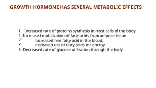 GROWTH HORMONE HAS SEVERAL METABOLIC EFFECTS
1. Increased rate of proteins synthesis in most cells of the body
2- Increased mobilization of fatty acids from adipose tissue
 Increased free fatty acid in the blood,
 increased use of fatty acids for energy
3- Decreased rate of glucose utilization through the body
 