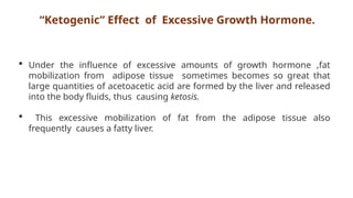 “Ketogenic” Effect of Excessive Growth Hormone.
 Under the influence of excessive amounts of growth hormone ,fat
mobilization from adipose tissue sometimes becomes so great that
large quantities of acetoacetic acid are formed by the liver and released
into the body fluids, thus causing ketosis.
 This excessive mobilization of fat from the adipose tissue also
frequently causes a fatty liver.
 
