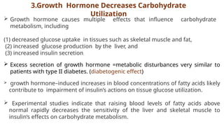 3.Growth Hormone Decreases Carbohydrate
Utilization
 Growth hormone causes multiple effects that influence carbohydrate
metabolism, including
(1) decreased glucose uptake in tissues such as skeletal muscle and fat,
(2) increased glucose production by the liver, and
(3) increased insulin secretion.
 Excess secretion of growth hormone =metabolic disturbances very similar to
patients with type II diabetes. (diabetogenic effect)
 growth hormone–induced increases in blood concentrations of fatty acids likely
contribute to impairment of insulin’s actions on tissue glucose utilization.
 Experimental studies indicate that raising blood levels of fatty acids above
normal rapidly decreases the sensitivity of the liver and skeletal muscle to
insulin’s effects on carbohydrate metabolism.
 