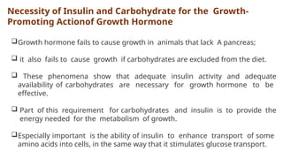 Necessity of Insulin and Carbohydrate for the Growth-
Promoting Actionof Growth Hormone
Growth hormone fails to cause growth in animals that lack A pancreas;
 it also fails to cause growth if carbohydrates are excluded from the diet.
 These phenomena show that adequate insulin activity and adequate
availability of carbohydrates are necessary for growth hormone to be
effective.
 Part of this requirement for carbohydrates and insulin is to provide the
energy needed for the metabolism of growth.
Especially important is the ability of insulin to enhance transport of some
amino acids into cells, in the same way that it stimulates glucose transport.
 