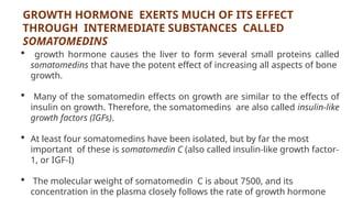 GROWTH HORMONE EXERTS MUCH OF ITS EFFECT
THROUGH INTERMEDIATE SUBSTANCES CALLED
SOMATOMEDINS
 growth hormone causes the liver to form several small proteins called
somatomedins that have the potent effect of increasing all aspects of bone
growth.
 Many of the somatomedin effects on growth are similar to the effects of
insulin on growth. Therefore, the somatomedins are also called insulin-like
growth factors (IGFs).
 At least four somatomedins have been isolated, but by far the most
important of these is somatomedin C (also called insulin-like growth factor-
1, or IGF-I)
 The molecular weight of somatomedin C is about 7500, and its
concentration in the plasma closely follows the rate of growth hormone
 
