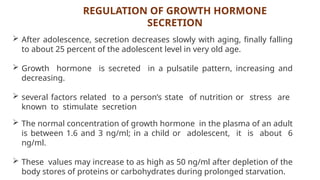 REGULATION OF GROWTH HORMONE
SECRETION
 After adolescence, secretion decreases slowly with aging, finally falling
to about 25 percent of the adolescent level in very old age.
 Growth hormone is secreted in a pulsatile pattern, increasing and
decreasing.
 several factors related to a person’s state of nutrition or stress are
known to stimulate secretion
 The normal concentration of growth hormone in the plasma of an adult
is between 1.6 and 3 ng/ml; in a child or adolescent, it is about 6
ng/ml.
 These values may increase to as high as 50 ng/ml after depletion of the
body stores of proteins or carbohydrates during prolonged starvation.
 