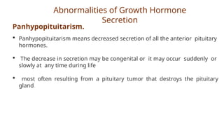 Abnormalities of Growth Hormone
Secretion
Panhypopituitarism.
 Panhypopituitarism means decreased secretion of all the anterior pituitary
hormones.
 The decrease in secretion may be congenital or it may occur suddenly or
slowly at any time during life
 most often resulting from a pituitary tumor that destroys the pituitary
gland.
 