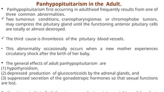 Panhypopituitarism in the Adult.
 Panhypopituitarism first occurring in adulthood frequently results from one of
three common abnormalities.
 Two tumorous conditions, craniopharyngiomas or chromophobe tumors,
may compress the pituitary gland until the functioning anterior pituitary cells
are totally or almost destroyed.
 The third cause is thrombosis of the pituitary blood vessels.
• This abnormality occasionally occurs when a new mother experiences
circulatory shock after the birth of her baby.
 The general effects of adult panhypopituitarism are
(1) hypothyroidism,
(2) depressed production of glucocorticoids by the adrenal glands, and
(3) suppressed secretion of the gonadotropic hormones so that sexual functions
are lost.
 