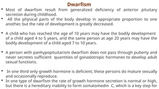 Dwarfism
 Most of dwarfism result from generalized deficiency of anterior pituitary
secretion during childhood.
 All the physical parts of the body develop in appropriate proportion to one
another, but the rate of development is greatly decreased.
 A child who has reached the age of 10 years may have the bodily development
of a child aged 4 to 5 years, and the same person at age 20 years may have the
bodily development of a child aged 7 to 10 years.
 A person with panhypopituitarism dwarfism does not pass through puberty and
never secretes sufficient quantities of gonadotropic hormones to develop adult
sexual functions.
 In one third only growth hormone is deficient; these persons do mature sexually
and occasionally reproduce.
 In one type of dwarfism the rate of growth hormone secretion is normal or high,
but there is a hereditary inability to form somatomedin C, which is a key step for
 