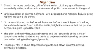 Gigantism
 Growth hormone producing cells of the anterior pituitary gland become
excessively active, and sometimes even acidophilic tumors occur in the gland.
 large quantities of growth hormone are produced and All body tissues grow
rapidly, including the bones.
 If the condition occurs before adolescence, before the epiphyses of the long
bones have become fused with the shafts, height increases so that the person
becomes a giant up to 8 feet tall.
 The giant ordinarily has, hyperglycaemia and the beta cells of the islets of
Langerhans in the pancreas are prone to degenerate because they become
overactive owing to the hyperglycaemia.
 Consequently, in about 10 percent of giants, full-blown diabetes mellitus
eventually develops.
 