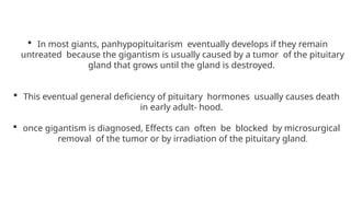  In most giants, panhypopituitarism eventually develops if they remain
untreated because the gigantism is usually caused by a tumor of the pituitary
gland that grows until the gland is destroyed.
 This eventual general deficiency of pituitary hormones usually causes death
in early adult- hood.
 once gigantism is diagnosed, Effects can often be blocked by microsurgical
removal of the tumor or by irradiation of the pituitary gland.
 