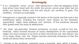  If an acidophilic tumor occurs after adolescence—after the epiphyses of the
long bones have fused with the shafts the person cannot grow taller, but the
bones can become thicker, and the soft tissues can continue to grow. This
condition, is known as acromegaly.
 Enlargement is especially marked in the bones of the hands and feet and in the
membranous bones, including the cranium, nose, bosses on the forehead,
supraorbital ridges, lower jawbone, and portions of the vertebrae, because
their growth does not cease at adolescence
 the lower jaw protrudes forward, sometimes as much as half an inch, the
forehead slants forward because of excess development of the supraorbital
ridges, the nose increases to as much as twice normal size, the feet require size
14 or larger shoes, and the fingers become extremely thickened so that the
hands are almost twice normal size.
 changes in the vertebrae ordinarily cause a hunched back, which is known
Acromegaly
 