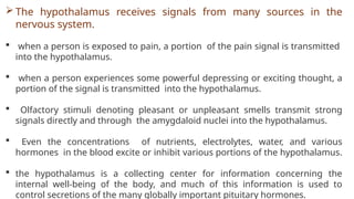  The hypothalamus receives signals from many sources in the
nervous system.
 when a person is exposed to pain, a portion of the pain signal is transmitted
into the hypothalamus.
 when a person experiences some powerful depressing or exciting thought, a
portion of the signal is transmitted into the hypothalamus.
 Olfactory stimuli denoting pleasant or unpleasant smells transmit strong
signals directly and through the amygdaloid nuclei into the hypothalamus.
 Even the concentrations of nutrients, electrolytes, water, and various
hormones in the blood excite or inhibit various portions of the hypothalamus.
 the hypothalamus is a collecting center for information concerning the
internal well-being of the body, and much of this information is used to
control secretions of the many globally important pituitary hormones.
 