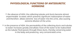 PHYSIOLOGICAL FUNCTIONS OF ANTIDIURETIC
HORMONE
 the absence of ADH, the collecting tubules and ducts become almost
impermeable to water, which prevents significant reabsorption of water
and therefore allows extreme loss of water into the urine, also causing
extreme dilution of the urine.
 in the presence of ADH, the permeability of the collecting ducts and tubules
to water increases greatly and allows most of the water to be reabsorbed
as the tubular fluid passes through these ducts, thereby conserving water
in the body and producing very concentrated urine.
 