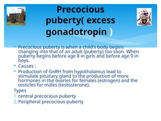 Precocious
puberty( excess
gonadotropin )
 Precocious puberty is when a child's body begins
changing into that of an adult (puberty) too soon. When
puberty begins before age 8 in girls and before age 9 in
boys.
 Causes :
 Production of GnRH from hypothalamus lead to
stimulate pituitary gland to the production of more
hormones in the ovaries for females (estrogen) and the
testicles for males (testosterone).
Types
1.central precocious puberty
2.Peripheral precocious puberty
 
