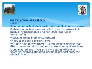 Central precocious puberty :
causes
A tumor in the brain or spinal cord (central nervous system)
A defect in the brain present at birth, such as excess fluid
buildup (hydrocephalus) or a noncancerous tumor
(hamartoma)
Radiation to the brain or spinal cord
Injury to the brain or spinal cord
McCune-Albright syndrome — a rare genetic disease that
affects bones and skin color and causes hormonal problems
Congenital adrenal hyperplasia — a group of genetic
disorders involving abnormal hormone production by the
adrenal glands
 