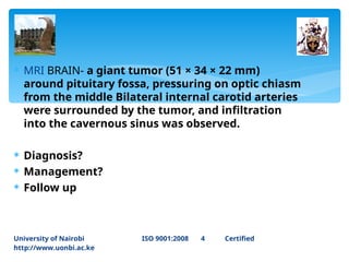  MRI BRAIN- a giant tumor (51 × 34 × 22 mm)
around pituitary fossa, pressuring on optic chiasm
from the middle Bilateral internal carotid arteries
were surrounded by the tumor, and infiltration
into the cavernous sinus was observed.
 Diagnosis?
 Management?
 Follow up
University of Nairobi ISO 9001:2008 4 Certified
http://www.uonbi.ac.ke
 