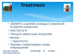  (DDAVP) is a synthetic analogue (1‐deamino‐8‐
D‐arginine vasopressin)
 Oral, Sub Q, IV
 10mcg for adults nasal, 4mcg SubQ,
 Monitor
 Hyponatremia
 Thiazides, Carbamazepine, nsaids,
Chlopropamide
Treatment
University of Nairobi ISO 9001:2008 57 Certified
http://www.uonbi.ac.ke
 