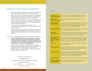 INFORMAC ION PA R A E L PAC I E N T E • H I P OPI T U I TARISMO

Qué debo hacer si tengo un déficit hormonal hipofisario?
•	
•	
•	

Implicarme. Someterme a las pruebas necesarias para determinar
cual/cuales hormonas son deficitarias y precisan reemplazo.
Estar alerta. Al iniciar un tratamiento sustitutivo hormonal debe
prestar atención a los efectos del tratamiento y estar dispuesto a
efectuar análisis de sangre para encontrar la dosis óptima.
Cooperar. Tomar la medicación tal y como se le indica y a la hora
precisa a la que se le ha indicado. Evite tomar calcio o hierro al
mismo tiempo que hormonas tiroideas ya que puede inhibirse su
absorción a nivel del estómago.
Ser constante. Acudir regularmente a las visitas con el
endocrinólogo para asegurar que el tratamiento sustitutivo sea el
adecuado para Vd.
Seguimiento. Someterse a las pruebas necesarias (extracciones de
sangre, resonancias magnéticas) para determinar si existe una
recurrencia del adenoma hipofisario y/o otro tipo de crecimiento
anómalo.

Glosario
Hormona adrenocorticotropa (ACTH):

hormona hipofisaria que estimula las glándulas suprarrenales
para producir cortisol, una hormona necesaria para la vida.

Hormona antila hormona hipofisaria que controla el equilibrio del agua
diurética(vasopresina): corporal.

•	

Se está Vd. en tratamiento con Hidrocortisona, Prednisona o Desmopresina:
•	 LLEVE SIEMPRE CONSIGO UNA TARJETA DE ALERTA
MEDICA (TARJETA DE ALERTA ESTEROIDEA EN EL RU
Y OTROS PAISES EUROPEOS) Y ADEMAS PONGASE UNA
PULSERA O COLLAR EN TODO MOMENTO INDICANDO
QUE SUFRE VD. DE DICHA ENFERMEDAD.
•	 Cuando tenga Vd. cualquier otra enfermedad como la gripe,
neumonía, infección urinaria: aumente la dosis de hidrocortisona
o prednisona durante la enfermedad. Si no puede ingerir
pastillas, diríjase a un centro médico de urgencias para recibir la
hidrocortisona por vía endovenosa.

Para solicitar más información:
The Pituitary Society
VA Medical Center, 423 East 23rd Street, Rm 16048aW,
New York, NY 10010, USA.
Tel: (212) 951 7035
16

Fax: (212) 951 7050.

www.pituitarysociety.org

problema ocurrido durante el desarrollo fetal (en el útero) y que
puede crecer en cualquier momento de la vida; no es un cáncer
ni un tumor cerebral; a menudo causa pérdida de la función
hipofisaria y puede ocasionar diabetes insípida.

Diabetes insípida (DI):

es una anomalía del equilibrio del agua corporal y se caracteriza
por orinar frecuentemente y sufrir excesiva sed.

Hormona de
Crecimiento (GH):

la hormona hipofisaria responsable del crecimiento en los niños y
que posee múltiples efectos sobre la composición corporal (masa
ósea, masa grasa y magra) de tanto niños como adultos.

Hormona luteinizante
(LH) y hormona
folículo-estimulante
(FSH):

las hormonas hipofisarias que estimulan los ovarios y testículos
para producir hormonas (estrógenos y progesterona en mujeres;
testosterona en varones) y que son necesarias para la fertilidad
(ovulación en mujeres, producción de esperma en varones).

Oxitocina:

hormona hipofisaria que causa contracción del útero durante el
proceso del parto.

Adenoma hipofisario:

crecimiento benigno (no canceroso) en la glándula hipofisaria y
que puede provocar la pérdida de producción de hormonas. Un
adenoma hipofisario no es un tumor cerebral.

Glándula hipofisaria:

•	

Craneofaringioma,
Quiste de Rathke:

pequeña glándula situada debajo del cerebro pero conectado a
él a través del tallo hipofisario. La glándula hipofisaria produce
hormonas, que a su vez controlan la producción de hormonas en
tejidos diana como el tiroides o las suprarrenales.

Prolactina (PRL):

hormona responsable de la producción de leche para la lactancia.

Hormona estimulante
del tiroides (TSH):

la hormona hipofisaria que estimula la glándula tiroidea para
producir hormona tiroidea, necesaria para la vida.

 