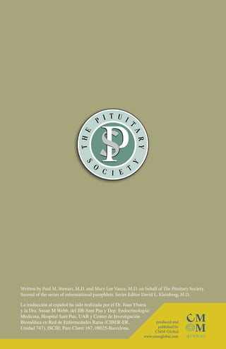 Written by Paul M. Stewart, M.D. and Mary Lee Vance, M.D. on behalf of The Pituitary Society.
Second of the series of informational pamphlets. Series Editor David L. Kleinberg, M.D.
La traducción al español ha sido realizada por el Dr. Juan Ybarra
y la Dra. Susan M Webb, del IIB-Sant Pau y Dep. Endocrinología/
Medicina, Hospital Sant Pau, UAB y Centro de Investigación
Biomédica en Red de Enfermedades Raras (CIBER-ER,
Unidad 747), ISCIII; Pare Claret 167, 08025-Barcelona.

produced and
published by
CMM Global
www.cmmglobal.com

 