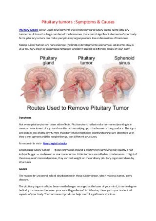 Pituitary tumors : Symptoms & Causes
Pituitary tumors are unusual developments that create in your pituitary organ. Some pituitary
tumors result in such a large number of the hormones that control significant elements of your body.
Some pituitary tumors can make your pituitary organ produce lower dimensions of hormones.
Most pituitary tumors are noncancerous (favorable) developments (adenomas). Adenomas stay in
your pituitary organ or encompassing tissues and don't spread to different pieces of your body.
Symptoms
Not every pituitary tumor cause side effects. Pituitary tumors that make hormones (working) can
cause an assortment of signs and manifestations relying upon the hormone they produce. The signs
and indications of pituitary tumors that don't make hormones (nonfunctioning) are identified with
their development and the weight they put on different structures.
For more info visit- Neurologist in India
Enormous pituitary tumors — those estimating around 1 centimeter (somewhat not exactly a half-
inch) or bigger — are known as macroadenomas. Littler tumors are called microadenomas. In light of
the measure of macroadenomas, they can put weight on the ordinary pituitary organ and close-by
structures.
Causes
The reason for uncontrolled cell development in the pituitary organ, which makes a tumor, stays
obscure.
The pituitary organ is a little, bean-molded organ arranged at the base of your mind, to some degree
behind your nose and between your ears. Regardless of its little size, the organ impacts about all
aspects of your body. The hormones it produces help control significant capacities.
 