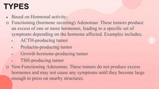 TYPES
● Based on Hormonal activity;
 Functioning (hormone secreting) Adenomas: These tumors produce
an excess of one or more hormones, leading to a specific set of
symptoms depending on the hormone affected. Examples includes;
 ACTH-producing tumor
 Prolactin-producing tumor
 Growth hormone-producing tumor
 TSH-producing tumor
 Non-Functioning Adenomas: These tumors do not produce excess
hormones and may not cause any symptoms until they become large
enough to press on nearby structures.
 