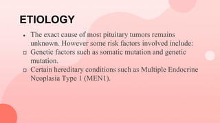 ETIOLOGY
● The exact cause of most pituitary tumors remains
unknown. However some risk factors involved include:
 Genetic factors such as somatic mutation and genetic
mutation.
 Certain hereditary conditions such as Multiple Endocrine
Neoplasia Type 1 (MEN1).
 