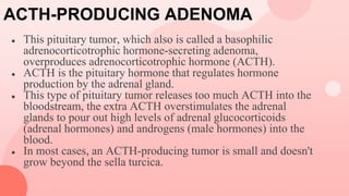 ACTH-PRODUCING ADENOMA
● This pituitary tumor, which also is called a basophilic
adrenocorticotrophic hormone-secreting adenoma,
overproduces adrenocorticotrophic hormone (ACTH).
● ACTH is the pituitary hormone that regulates hormone
production by the adrenal gland.
● This type of pituitary tumor releases too much ACTH into the
bloodstream, the extra ACTH overstimulates the adrenal
glands to pour out high levels of adrenal glucocorticoids
(adrenal hormones) and androgens (male hormones) into the
blood.
● In most cases, an ACTH-producing tumor is small and doesn't
grow beyond the sella turcica.
 