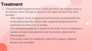 Treatment
● Transsphenoidal hypophysectomy: In this procedure, the surgeon removes
the pituitary tumor through an incision in the upper portion of the nasal
passages.
○ After surgery, levels of glucocorticoid hormones are abnormally low,
so the patient typically needs to take supplemental glucocorticoid
medication for about 3 to 12 months.
○ This medication gradually is tapered as the body slowly reestablishes a
normal working relationship between the pituitary gland and the
adrenal glands.
○ If the tumor cannot be completely removed by surgery, radiation
therapy may be needed.
 
