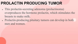 PROLACTIN PRODUCING TUMOR
● This prolactin-secreting adenoma (prolactinoma)
overproduces the hormone prolactin, which stimulates the
breasts to make milk.
● Prolactin-producing pituitary tumors can develop in both
men and women.
 