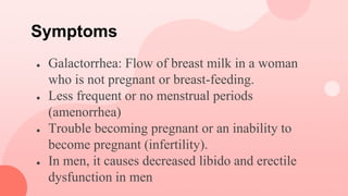 Symptoms
● Galactorrhea: Flow of breast milk in a woman
who is not pregnant or breast-feeding.
● Less frequent or no menstrual periods
(amenorrhea)
● Trouble becoming pregnant or an inability to
become pregnant (infertility).
● In men, it causes decreased libido and erectile
dysfunction in men
 