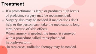 Treatment
● If a prolactinoma is large or produces high levels
of prolactin, surgery may be recommended.
● Surgery also may be needed if medications don't
help or the person can't take the medications long
term because of side effects.
● When surgery is needed, the tumor is removed
with a procedure called transsphenoidal
hypophysectomy.
● In rare cases, radiation therapy may be needed.
 