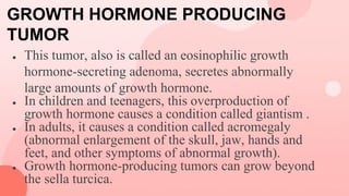GROWTH HORMONE PRODUCING
TUMOR
● This tumor, also is called an eosinophilic growth
hormone-secreting adenoma, secretes abnormally
large amounts of growth hormone.
● In children and teenagers, this overproduction of
growth hormone causes a condition called giantism .
● In adults, it causes a condition called acromegaly
(abnormal enlargement of the skull, jaw, hands and
feet, and other symptoms of abnormal growth).
● Growth hormone-producing tumors can grow beyond
the sella turcica.
 