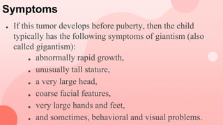 Symptoms
● If this tumor develops before puberty, then the child
typically has the following symptoms of giantism (also
called gigantism):
■ abnormally rapid growth,
■ unusually tall stature,
■ a very large head,
■ coarse facial features,
■ very large hands and feet,
■ and sometimes, behavioral and visual problems.
 