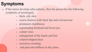 Symptoms
● If the tumor develops after puberty, then the person has the following
symptoms of acromegaly:
 thick, oily skin
 coarse features with thick lips and a broad nose
 prominent cheekbones
 a protruding forehead and lower jaw
 a deep voice
 enlargement of the hands and feet
 a barrel-shaped chest
 excessive sweating
 and pain and stiffness in the joints.
 