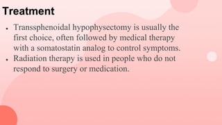 Treatment
● Transsphenoidal hypophysectomy is usually the
first choice, often followed by medical therapy
with a somatostatin analog to control symptoms.
● Radiation therapy is used in people who do not
respond to surgery or medication.
 