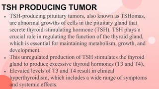 TSH PRODUCING TUMOR
● TSH-producing pituitary tumors, also known as TSHomas,
are abnormal growths of cells in the pituitary gland that
secrete thyroid-stimulating hormone (TSH). TSH plays a
crucial role in regulating the function of the thyroid gland,
which is essential for maintaining metabolism, growth, and
development.
● This unregulated production of TSH stimulates the thyroid
gland to produce excessive thyroid hormones (T3 and T4).
● Elevated levels of T3 and T4 result in clinical
hyperthyroidism, which includes a wide range of symptoms
and systemic effects.
 