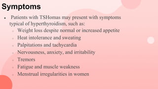 Symptoms
● Patients with TSHomas may present with symptoms
typical of hyperthyroidism, such as:
○ Weight loss despite normal or increased appetite
○ Heat intolerance and sweating
○ Palpitations and tachycardia
○ Nervousness, anxiety, and irritability
○ Tremors
○ Fatigue and muscle weakness
○ Menstrual irregularities in women
 