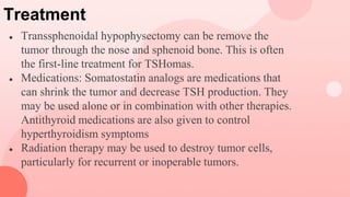 Treatment
● Transsphenoidal hypophysectomy can be remove the
tumor through the nose and sphenoid bone. This is often
the first-line treatment for TSHomas.
● Medications: Somatostatin analogs are medications that
can shrink the tumor and decrease TSH production. They
may be used alone or in combination with other therapies.
Antithyroid medications are also given to control
hyperthyroidism symptoms
● Radiation therapy may be used to destroy tumor cells,
particularly for recurrent or inoperable tumors.
 