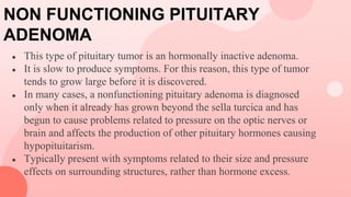 NON FUNCTIONING PITUITARY
ADENOMA
● This type of pituitary tumor is an hormonally inactive adenoma.
● It is slow to produce symptoms. For this reason, this type of tumor
tends to grow large before it is discovered.
● In many cases, a nonfunctioning pituitary adenoma is diagnosed
only when it already has grown beyond the sella turcica and has
begun to cause problems related to pressure on the optic nerves or
brain and affects the production of other pituitary hormones causing
hypopituitarism.
● Typically present with symptoms related to their size and pressure
effects on surrounding structures, rather than hormone excess.
 