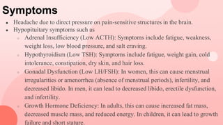 Symptoms
● Headache due to direct pressure on pain-sensitive structures in the brain.
● Hypopituitary symptoms such as
○ Adrenal Insufficiency (Low ACTH): Symptoms include fatigue, weakness,
weight loss, low blood pressure, and salt craving.
○ Hypothyroidism (Low TSH): Symptoms include fatigue, weight gain, cold
intolerance, constipation, dry skin, and hair loss.
○ Gonadal Dysfunction (Low LH/FSH): In women, this can cause menstrual
irregularities or amenorrhea (absence of menstrual periods), infertility, and
decreased libido. In men, it can lead to decreased libido, erectile dysfunction,
and infertility.
○ Growth Hormone Deficiency: In adults, this can cause increased fat mass,
decreased muscle mass, and reduced energy. In children, it can lead to growth
failure and short stature.
 