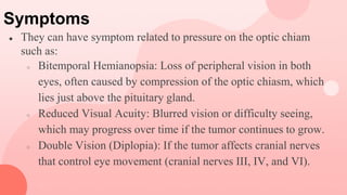 Symptoms
● They can have symptom related to pressure on the optic chiam
such as:
○ Bitemporal Hemianopsia: Loss of peripheral vision in both
eyes, often caused by compression of the optic chiasm, which
lies just above the pituitary gland.
○ Reduced Visual Acuity: Blurred vision or difficulty seeing,
which may progress over time if the tumor continues to grow.
○ Double Vision (Diplopia): If the tumor affects cranial nerves
that control eye movement (cranial nerves III, IV, and VI).
 