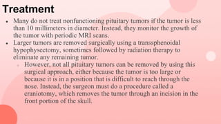 Treatment
● Many do not treat nonfunctioning pituitary tumors if the tumor is less
than 10 millimeters in diameter. Instead, they monitor the growth of
the tumor with periodic MRI scans.
● Larger tumors are removed surgically using a transsphenoidal
hypophysectomy, sometimes followed by radiation therapy to
eliminate any remaining tumor.
○ However, not all pituitary tumors can be removed by using this
surgical approach, either because the tumor is too large or
because it is in a position that is difficult to reach through the
nose. Instead, the surgeon must do a procedure called a
craniotomy, which removes the tumor through an incision in the
front portion of the skull.
 