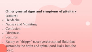 Other general signs and symptoms of pituitary
tumors:
● Headache
● Nausea and Vomiting
● Confusion.
● Dizziness.
● Seizures.
● Runny or "drippy" nose (cerebrospinal fluid that
surrounds the brain and spinal cord leaks into the
nose).
 