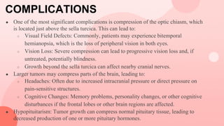 COMPLICATIONS
● One of the most significant complications is compression of the optic chiasm, which
is located just above the sella turcica. This can lead to:
○ Visual Field Defects: Commonly, patients may experience bitemporal
hemianopsia, which is the loss of peripheral vision in both eyes.
○ Vision Loss: Severe compression can lead to progressive vision loss and, if
untreated, potentially blindness.
○ Growth beyond the sella turcica can affect nearby cranial nerves.
● Larger tumors may compress parts of the brain, leading to:
○ Headaches: Often due to increased intracranial pressure or direct pressure on
pain-sensitive structures.
○ Cognitive Changes: Memory problems, personality changes, or other cognitive
disturbances if the frontal lobes or other brain regions are affected.
● Hypopituitarism: Tumor growth can compress normal pituitary tissue, leading to
decreased production of one or more pituitary hormones.
 