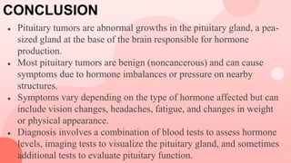 CONCLUSION
● Pituitary tumors are abnormal growths in the pituitary gland, a pea-
sized gland at the base of the brain responsible for hormone
production.
● Most pituitary tumors are benign (noncancerous) and can cause
symptoms due to hormone imbalances or pressure on nearby
structures.
● Symptoms vary depending on the type of hormone affected but can
include vision changes, headaches, fatigue, and changes in weight
or physical appearance.
● Diagnosis involves a combination of blood tests to assess hormone
levels, imaging tests to visualize the pituitary gland, and sometimes
additional tests to evaluate pituitary function.
 