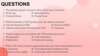 QUESTIONS
1. The pituitary gland is housed within which bony structure?
A. Skull cap B. Sphenoid bone
C. Temporal bone D. Frontal bone
2. Which hormone is NOT produced by the anterior pituitary?
A. Growth Hormone (GH) B. Prolactin (PRL)
C. Adrenocorticotropic Hormone (ACTH) D. Oxytocin
3. Which symptom is associated with TSH-producing tumors?
A. Weight gain B. Cold intolerance
C. Palpitations D. Reduced sweating
4. What is the most common surgical procedure for removing pituitary tumors?
A. Craniotomy B. Transsphenoidal hypophysectomy
C. Gamma knife surgery D. Endoscopic third ventriculostomy
 