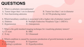 QUESTIONS
5. What is a pituitary microadenoma?
A. Tumor larger than 1 cm in diameter B. Tumor less than 1 cm in diameter
C. Non-functioning adenoma D. ACTH-producing tumor
6. Which hereditary condition is associated with a higher risk of pituitary tumors?
A. Diabetes B. Multiple Endocrine Neoplasia Type 1 (MEN1)
C. Hypertension D. Osteoporosis
7. What is the gold standard imaging technique for visualizing pituitary tumors?
A. CT scan B. MRI
C. X-ray D. Ultrasound
8. Which condition is caused by excessive production of growth hormone in adults?
A. Acromegaly B. Gigantism
C. Cushing's syndrome D. Hyperthyroidism
 