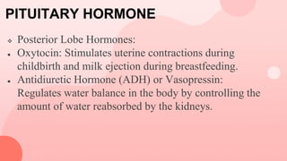 PITUITARY HORMONE
 Posterior Lobe Hormones:
● Oxytocin: Stimulates uterine contractions during
childbirth and milk ejection during breastfeeding.
● Antidiuretic Hormone (ADH) or Vasopressin:
Regulates water balance in the body by controlling the
amount of water reabsorbed by the kidneys.
 