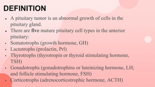 DEFINITION
● A pituitary tumor is an abnormal growth of cells in the
pituitary gland.
● There are five mature pituitary cell types in the anterior
pituitary:
 Somatotrophs (growth hormone, GH)
 Lactotrophs (prolactin, Prl)
 Thyrotrophs (thyrotropin or thyroid stimulating hormone,
TSH)
 Gonadotrophs (gonadotrophins or luteinizing hormone, LH;
and follicle stimulating hormone, FSH)
 Corticotrophs (adrenocorticotrophic hormone, ACTH)
 